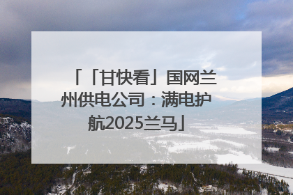 「甘快看」国网兰州供电公司：满电护航2025兰马