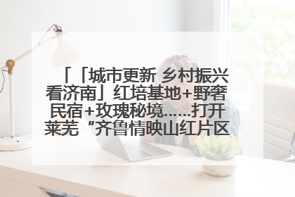 「城市更新 乡村振兴看济南」红培基地+野奢民宿+玫瑰秘境……打开莱芜“齐鲁情映山红片区”的破圈秘籍