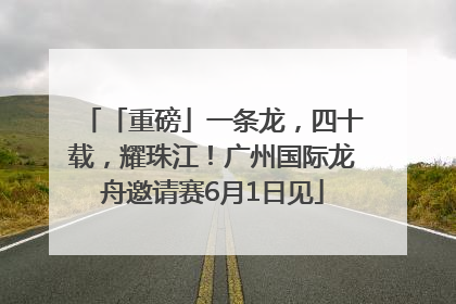 「重磅」一条龙，四十载，耀珠江！广州国际龙舟邀请赛6月1日见