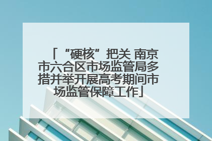 “硬核”把关 南京市六合区市场监管局多措并举开展高考期间市场监管保障工作