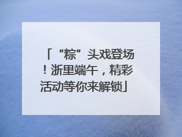 “粽”头戏登场！浙里端午，精彩活动等你来解锁