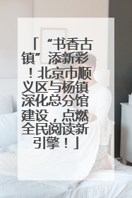 “书香古镇”添新彩！北京市顺义区与杨镇深化总分馆建设，点燃全民阅读新引擎！