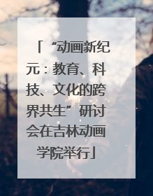 “动画新纪元：教育、科技、文化的跨界共生”研讨会在吉林动画学院举行