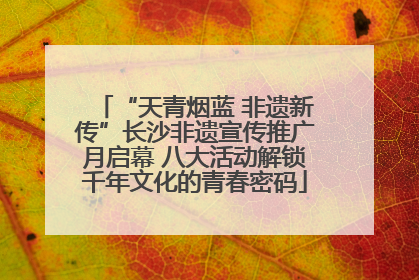 “天青烟蓝 非遗新传”长沙非遗宣传推广月启幕 八大活动解锁千年文化的青春密码
