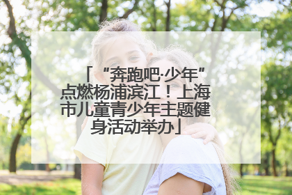 “奔跑吧·少年”点燃杨浦滨江！上海市儿童青少年主题健身活动举办