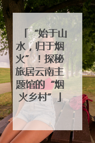 “始于山水，归于烟火”！探秘旅居云南主题馆的“烟火乡村”
