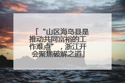 “山区海岛县是推动共同富裕的工作难点”，浙江开会聚焦破解之道