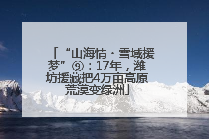 “山海情・雪域援梦”⑨：17年，潍坊援藏把4万亩高原荒漠变绿洲