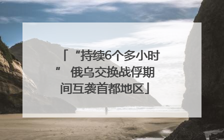 “持续6个多小时” 俄乌交换战俘期间互袭首都地区