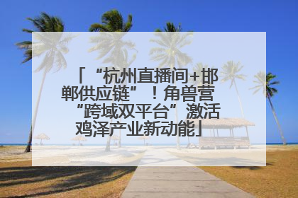 “杭州直播间+邯郸供应链”！角兽营“跨域双平台”激活鸡泽产业新动能