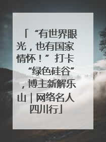 “有世界眼光，也有国家情怀！”打卡“绿色硅谷”，博主新解乐山｜网络名人四川行
