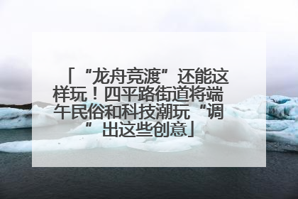 “龙舟竞渡”还能这样玩！四平路街道将端午民俗和科技潮玩“调”出这些创意