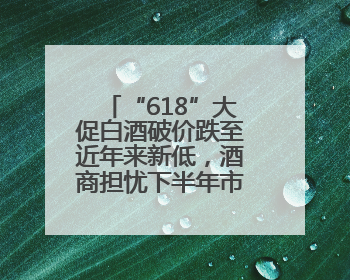 “618”大促白酒破价跌至近年来新低，酒商担忧下半年市场前景