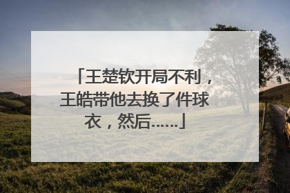 王楚钦开局不利，王皓带他去换了件球衣，然后……