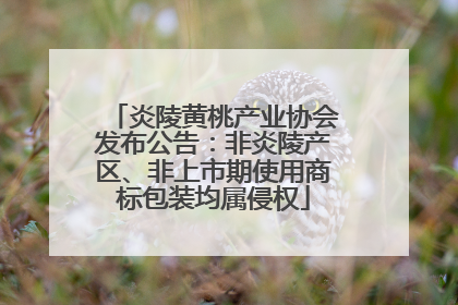 炎陵黄桃产业协会发布公告：非炎陵产区、非上市期使用商标包装均属侵权