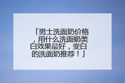 男士洗面奶价格，用什么洗面奶美白效果最好，变白的洗面奶推荐！