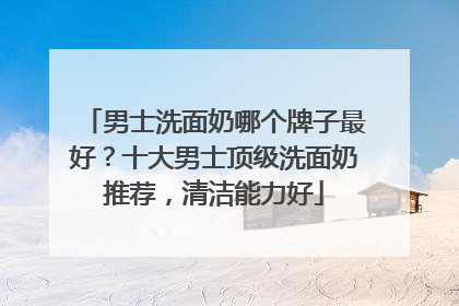 男士洗面奶哪个牌子最好？十大男士顶级洗面奶推荐，清洁能力好