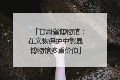 甘肃省博物馆：在文物保护中彰显博物馆多重价值