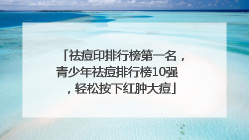 祛痘印排行榜第一名，青少年祛痘排行榜10强，轻松按下红肿大痘