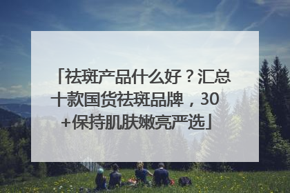 祛斑产品什么好？汇总十款国货祛斑品牌，30+保持肌肤嫩亮严选