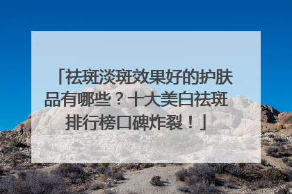 祛斑淡斑效果好的护肤品有哪些？十大美白祛斑排行榜口碑炸裂！