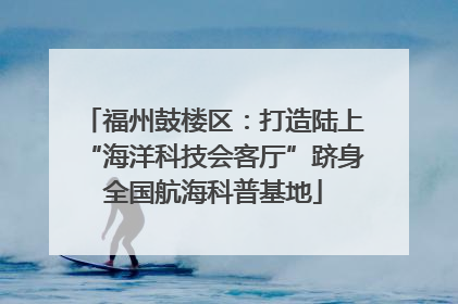福州鼓楼区：打造陆上“海洋科技会客厅”跻身全国航海科普基地
