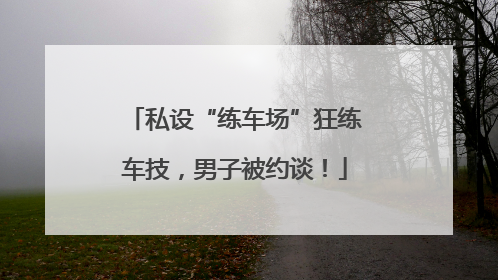 私设“练车场”狂练车技，男子被约谈！