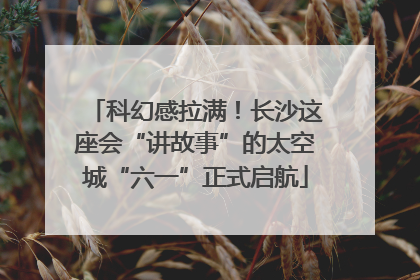 科幻感拉满！长沙这座会“讲故事”的太空城“六一”正式启航