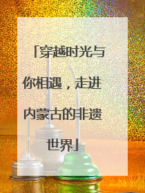 穿越时光与你相遇，走进内蒙古的非遗世界