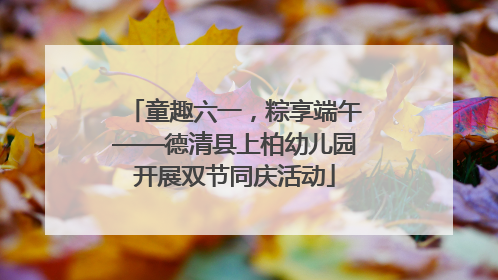 童趣六一，粽享端午——德清县上柏幼儿园开展双节同庆活动