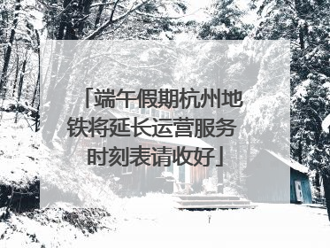 端午假期杭州地铁将延长运营服务 时刻表请收好
