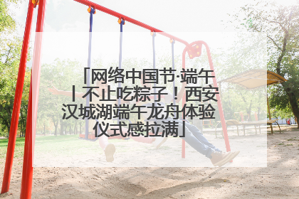网络中国节·端午丨不止吃粽子！西安汉城湖端午龙舟体验仪式感拉满