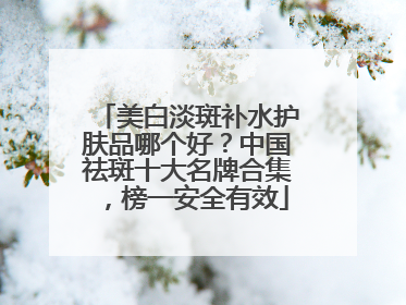美白淡斑补水护肤品哪个好？中国祛斑十大名牌合集，榜一安全有效