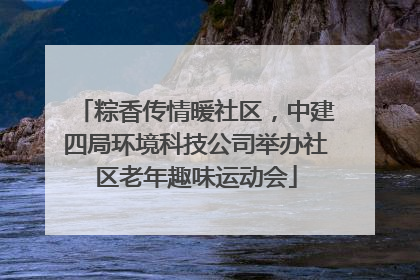 粽香传情暖社区，中建四局环境科技公司举办社区老年趣味运动会