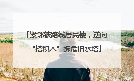 紧邻铁路线居民楼，逆向“搭积木”拆危旧水塔