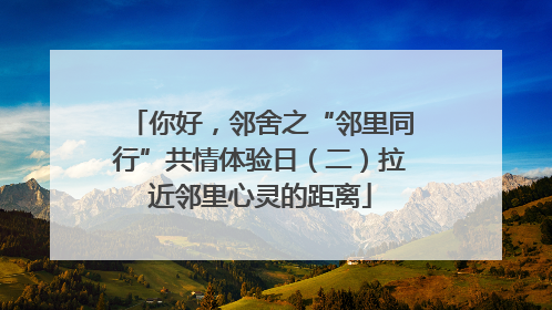 你好，邻舍之“邻里同行”共情体验日（二）拉近邻里心灵的距离