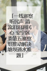 一线巡察听民声 清流汨汨润民心 安宁区委第五巡察组推动解决塘坝通水难题