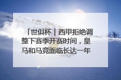 世俱杯｜西甲拒绝调整下赛季开赛时间，皇马和马竞面临长达一年的“魔鬼赛程”