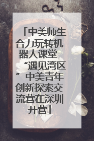 中美师生合力玩转机器人课堂 “遇见湾区”中美青年创新探索交流营在深圳开营
