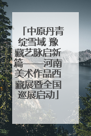 中原丹青绽雪域 豫藏艺脉启新篇——河南美术作品西藏展暨全国巡展启动