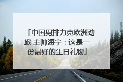 中国男排力克欧洲劲旅 主帅海宁：这是一份最好的生日礼物