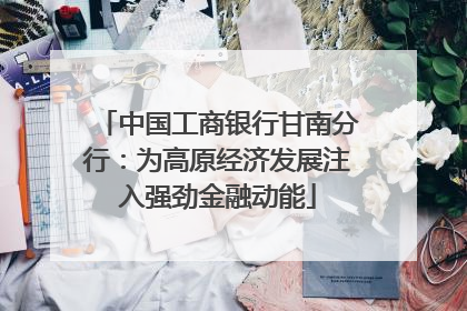中国工商银行甘南分行：为高原经济发展注入强劲金融动能