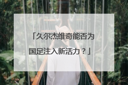 久尔杰维奇能否为国足注入新活力？