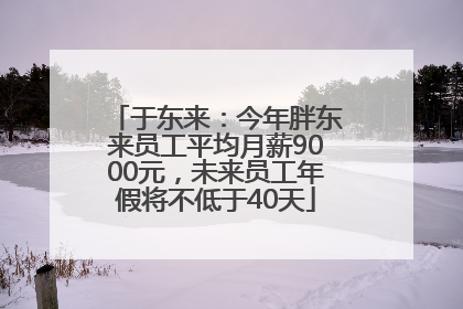 于东来：今年胖东来员工平均月薪9000元，未来员工年假将不低于40天