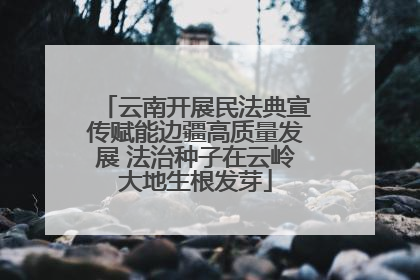 云南开展民法典宣传赋能边疆高质量发展 法治种子在云岭大地生根发芽