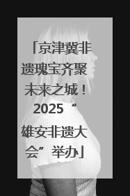 京津冀非遗瑰宝齐聚未来之城！2025“雄安非遗大会”举办