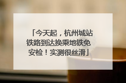 今天起，杭州城站铁路到达换乘地铁免安检！实测很丝滑