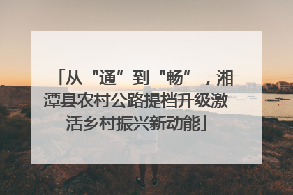 从“通”到“畅”，湘潭县农村公路提档升级激活乡村振兴新动能