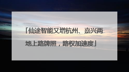 仙途智能又增杭州、嘉兴两地上路牌照，路权加速度
