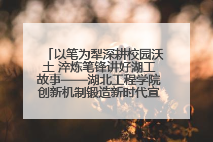 以笔为犁深耕校园沃土 淬炼笔锋讲好湖工故事——湖北工程学院创新机制锻造新时代宣传“轻骑兵”
